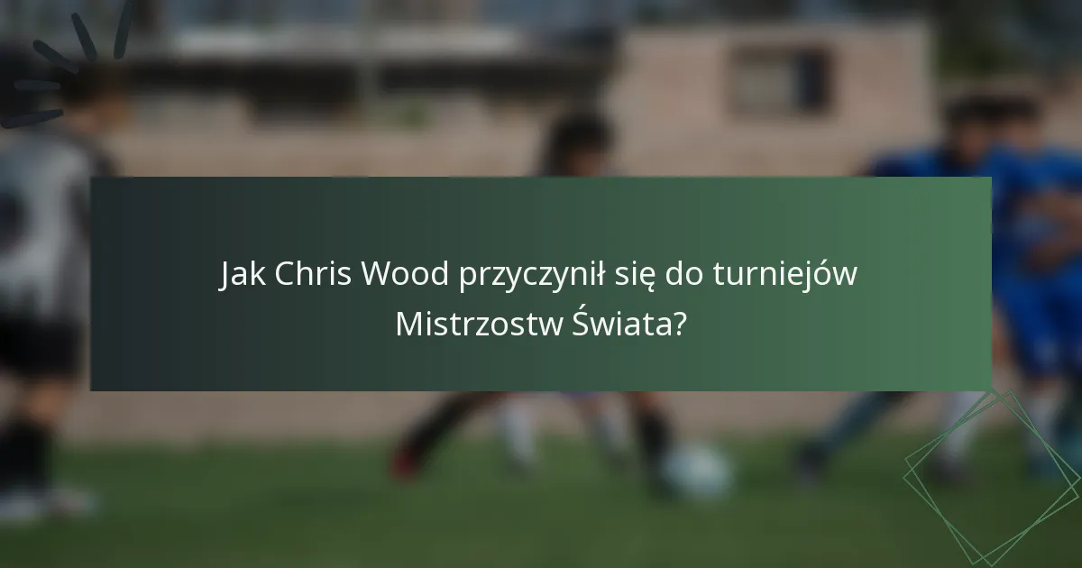 Jak Chris Wood przyczynił się do turniejów Mistrzostw Świata?