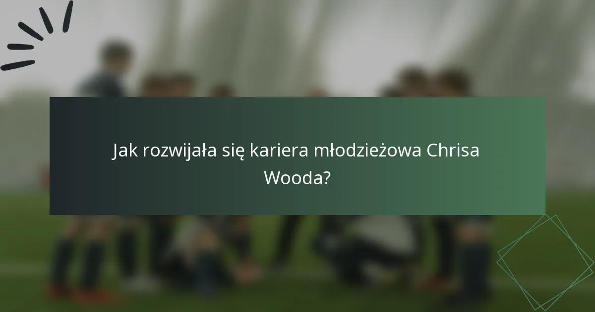 Jak rozwijała się kariera młodzieżowa Chrisa Wooda?