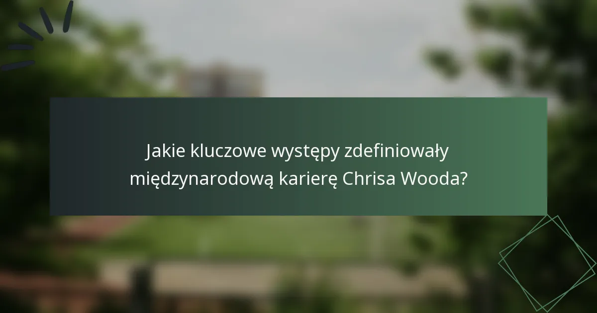 Jakie kluczowe występy zdefiniowały międzynarodową karierę Chrisa Wooda?